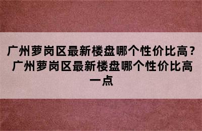 广州萝岗区最新楼盘哪个性价比高？ 广州萝岗区最新楼盘哪个性价比高一点